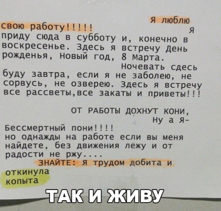 я шюблю паниработуиЬ я приду сюда в субботу и конечно в воскресенье Здесь я встречу день рожденья Новый год 8 Марта ночевать сдесь буду завтра если я не заболею не сорвусь не озверею здесь я встречу все рассветывсе закаты и приветы ОТ РАБОТЫ ДОХНУТ КОНИ Ну а я Бессмертный пони но однажды на работе если вы меня найдете без движения лежу и от радости не ржу 1Шіцяаврмдомідббйтаи п