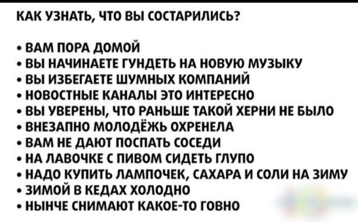 КАК УЗНАТЬ ЧТО ВЫ СОСТАРИЛИСЬ ВАМ порд домой вы НАЧИНАЕТЕ гундеть НА новую музыку вы извегАете шумных компдний новостные КАНАЛЫ это интересно вы уверены что РАНЬШЕ ТАКОЙ херни не Было вне3Апно молодежь охгенем ВАМ не дАют поспдть соседи нд ЛАВОЧКЕ пивом сидеть глупо иАдо купить пдмпочек САХАРА и соли нд зиму зимой в КЕДАХ холодно нынче снимдют кдкоето говно