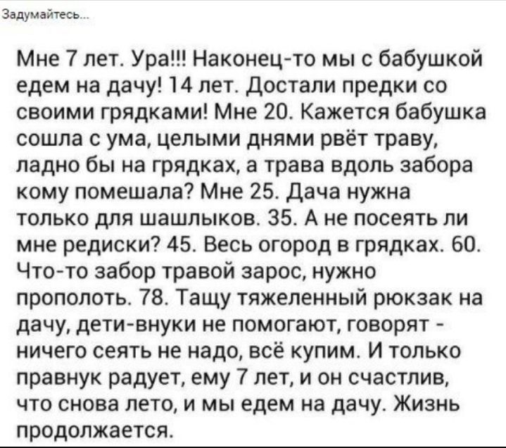 Задумайтесь Мне 7 лет Ура Наконецто мы с бабушкой едем на дачу 14 лет Достали предки со своими грядками Мне 20 Кажется бабушка сошла с ума целыми днями рвёт траву ладно бы на грядках а трава вдопь забора кому помешала Мне 25 дача нужна только для шашлыков 35 А не посеять ли мне редиски 45 Весь огород в грядках 60 Что то забор травой зарос нужно прополотв 78 Тащу тяжеленный рюкзак на дачу дети внук