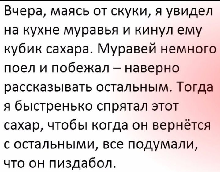 Вчера маясь от скуки я увидел на кухне муравья и кинул ему кубик сахара Муравей немного поел и побежал наверно рассказывать остальным Тогда я быстренько спрятал этот сахар чтобы когда он вернётся с остальными все подумали что он пиздабол