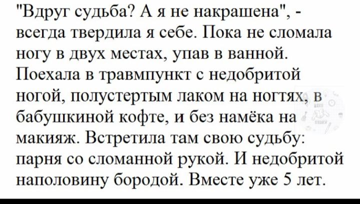 Вдруг судьба А я не накрашена всегда твердила я себе Пока не сломала ногу в двух местах упав в ванной Поехала в травмпункт с недобритой ногой полустертым лаком на ногтях в бабушкиной кофте и без намёка на макияж Встретила там свою судьбу парня со сломанной рукой И недобритой наполовину бородой Вместе уже 5 лет