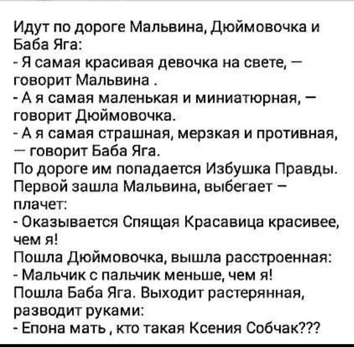 Идут по дороге Мальвина Дюймовочка и Баба Яга Я самая красивая девочка на свете говорит Мальвина А я самая маленькая и миниатюрная говорит дюймовочка А я самая страшная мерзкая и противная говорит Баба Яга По дороге им попадается Избушка Правды Первой зашла Мальвина выбегает плачет Оказывается Спящая Красавица красивее чем я Пошла Дюймовочка вышла расстроенная Мальчик с пальчик меньше чем я Пошла 