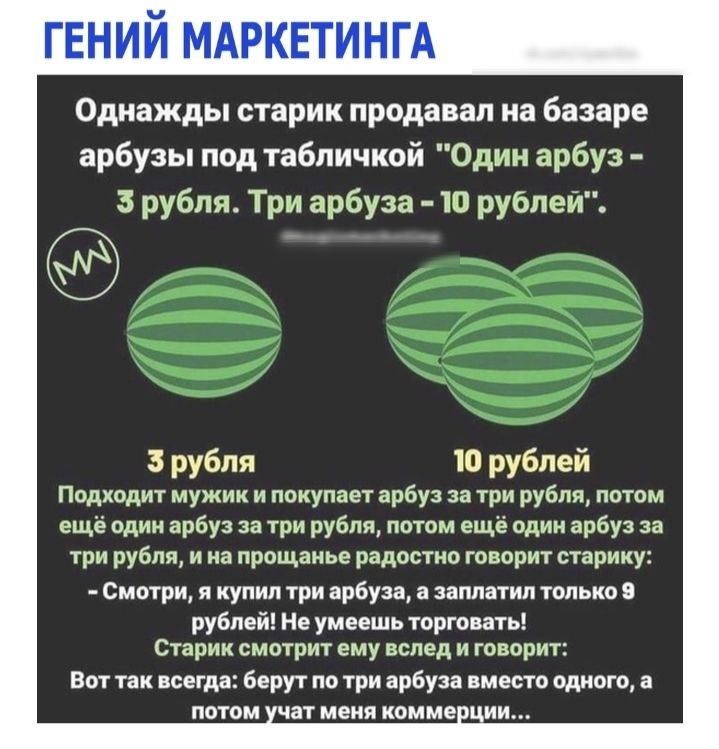 ГЕНИЙ МАРКЕТИНГА Однажды старик продавал на базаре арбузы под табличкой Один арбуз 3 рубля Три арбуза 10 рублей 3 рубля 10 рублей Подходит мужик и покупает арбуз за три рубля потом ещё один арбуз за три рубля потом ещё один арбуз за три рубля и на прощанье радостно говорит старику Смотри я купил три арбуза а заплатил только 9 рублей Не умеешь торговать Старик смотрит ему вслед и говорит Вот так вс