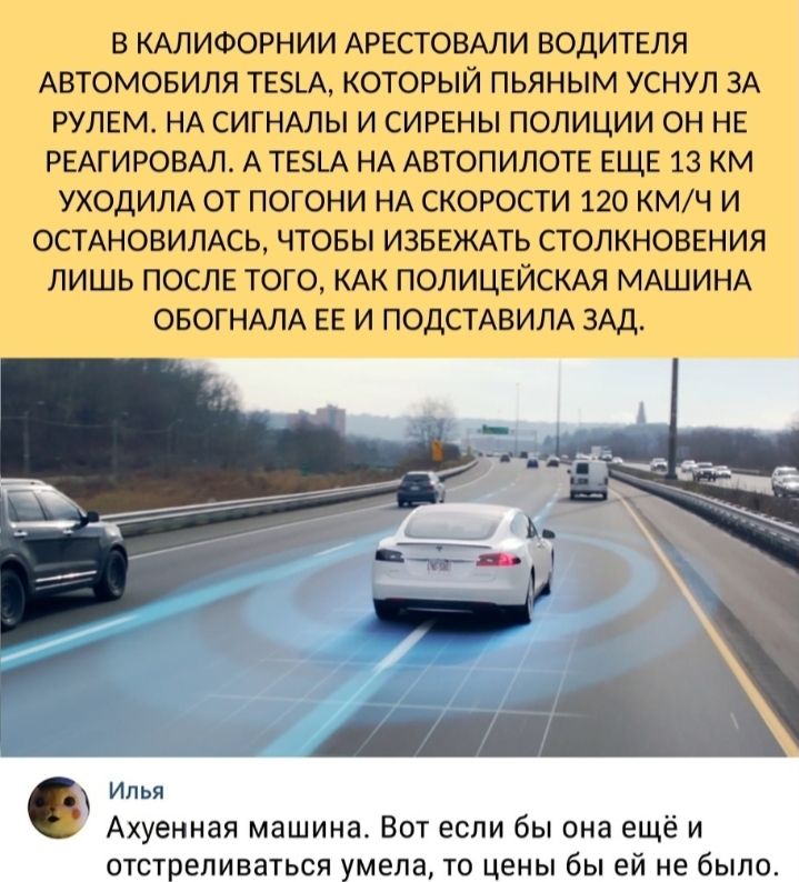В КАЛИФОРНИИ АРЕСТОВАЛИ ВОДИТЕЛЯ АВТОМОБИЛЯ ТЕ5_А КОТОРЫЙ ПЬЯНЫМ УСНУЛ ЗА РУЛЕМ НА СИГНАЛЫ И СИРЕНЫ ПОЛИЦИИ ОН НЕ РЕАГИРОВАЛ А ТЕ_А НА АВТОПИЛОТЕ ЕЩЕ 13 КМ УХОДИЛА ОТ ПОГОНИ НА СКОРОСТИ 120 КМЧ И ОСТАНОВИЛАСЬ ЧТОБЫ ИЗБЕЖАТЬ СТОЛКНОВЕНИЯ ЛИШЬ ПОСЛЕ ТОГО КАК ПОЛИЦЕЙСКАЯ МАШИНА ОБОГНАЛА ЕЕ И ПОДСТАВИЛА ЗАД Илья Ахуенная машина Вот если бы она ещё и отстреливаться умела то цены бы ей не было