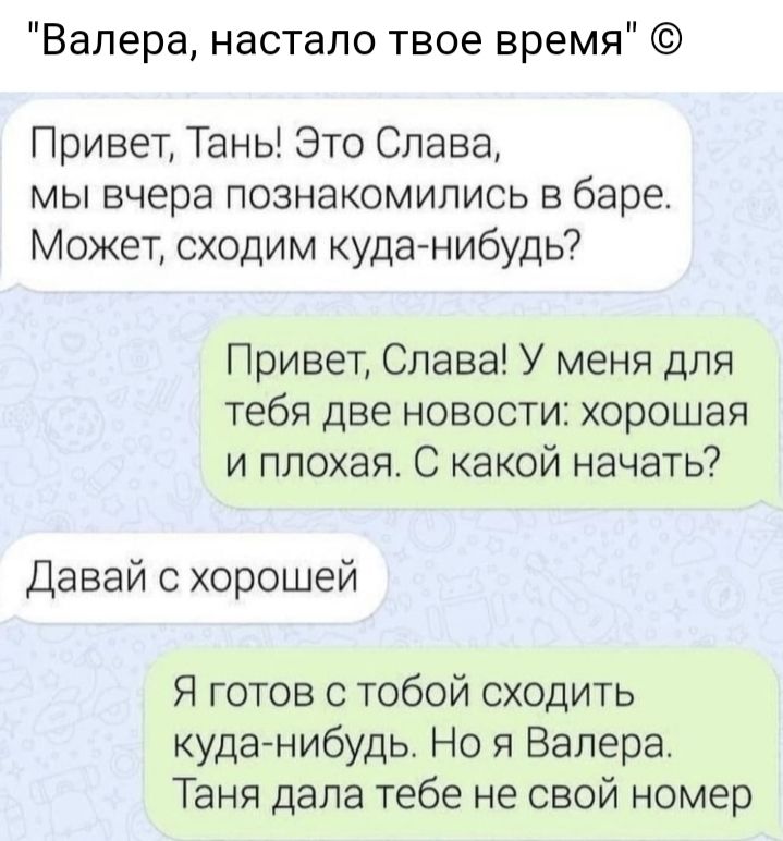 Валера настало твое время Привет Тань Это Слава мы вчера познакомились в баре Может сходим куда нибудь Привет Слава У меня для тебя две новости хорошая и плохая С какой начать Давай с хорошей Я готов с тобой сходить куданибудь Но я Валера Таня дала тебе не свой номер