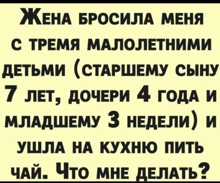 ЖЕНА БРОСИЛА МЕНЯ с ТРЕМЯ мдлолвтними дЕТЬМИ СТАРШЕМУ сыну 7 лвт дочери 4 ГОдА и ммдшвму 3 недели и УШЛА НА кухню пить чдй Что мне двлдть