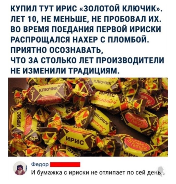 КУПИЛ ТУТ ИРИС ЗОЛОТОЙ КЛЮЧИК ЛЕТ 10 НЕ МЕНЬШЕ НЕ ПРОБОВАЛ ИХ ВО ВРЕМЯ ПОЕДАНИЯ ПЕРВОЙ ИРИСКИ РАСПРОЩАЛСЯ НАХЕР С ПЛОМБОЙ ПРИЯТНО ОСОЗНАВАТЬ ЧТО ЗА СТОЛЬКО ЛЕТ ПРОИЗВОДИТЕЛИ НЕ ИЗМЕНИЛИ ТРАДИЦИЯМ Ч Федор И бумажка с ириски не отпипает по сей день