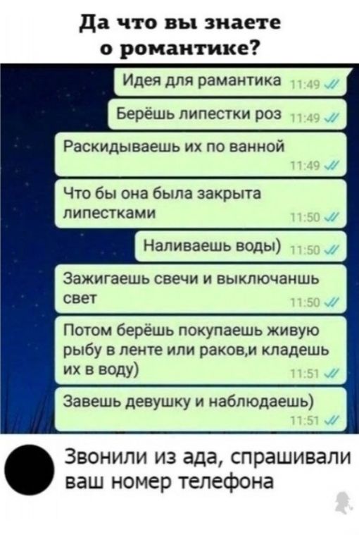 да что вы знаете о романтике Идея для рамантика Берешь липестки роз Расхидываешь их по ванной Что бы она была закрыта пипестками Напиваешь воды ЗЗЖИГЗЭШЬ свечи И ВЫКПЮЧЭНШЬ СВЕТ Потом берешь покупаешь живую рыбу в ленте или раковм кпадешь их в воду Завешь девушку и наблюдаешь Звонили из ада спрашивали ваш номер телефона