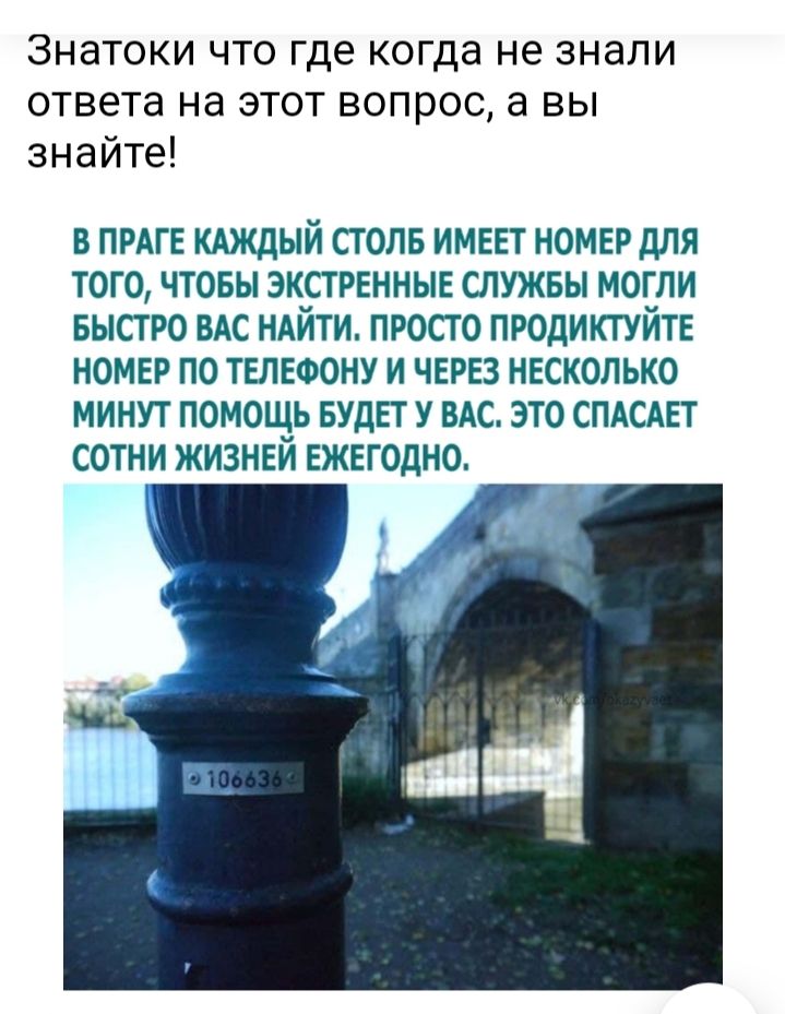 Знатоки что где когда не знали ответа на этот вопрос а вы знайте В ПРАГЕ КАЖДЫЙ СТОЛБ ИМЕЕТ НОМЕР ДЛЯ ТОГО ЧТОБЫ ЭКСТРЕННЫЕ СЛУЖБЫ МОГЛИ БЫСТРО ВАС НАЙТИ ПРОСТО ПРОДИКТУЙТЕ НОМЕР ПО ТЕЛЕФОНУ И ЧЕРЕЗ НЕСКОЛЬКО МИНУТ ПОМОЩЬ БУДЕТ У ВАС ЭТО СПАСАЕТ СОТНИ ЖИЗНЕИ ЕЖЕГОДНО