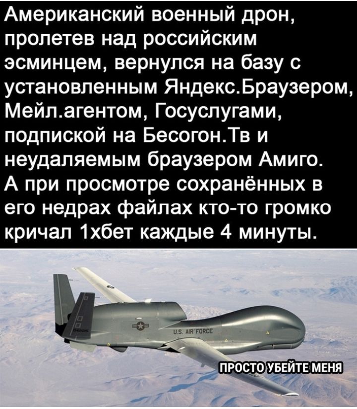 Американский военный дрон пролетев над российским эсминцем вернулся на базу с установленным ЯндексБраузером Мейлагентом Госуслугами подпиской на БесогонТв и неудаляемым браузером Амиго А при просмотре сохранённых в его недрах файлах кто то громко кричал 1хбет каждые 4 минуты и 5 мп гипс