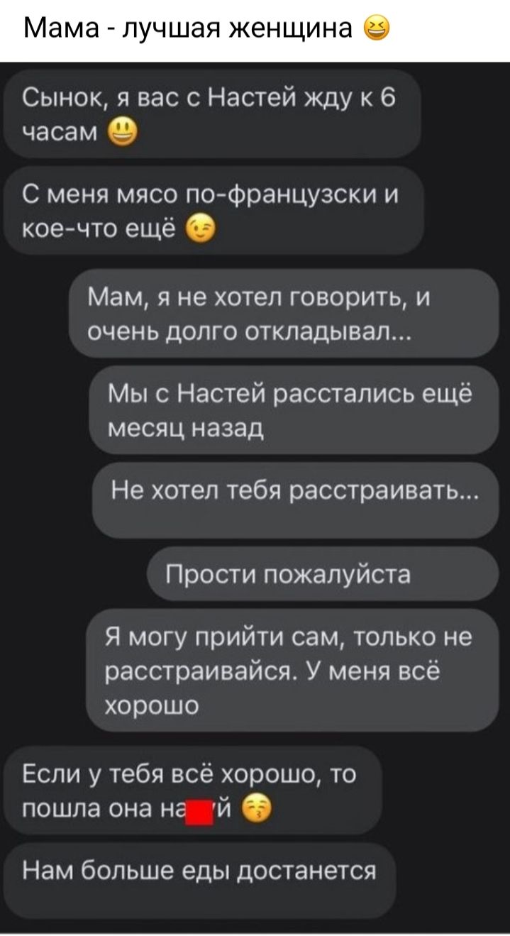 Мама лучшая женщина _ Сынок я вас с Настей жду к 6 часам О С меня мясо по французски и коечто ещё Мам я не хотел говорить и очень долго откладывал Мы с Настей расстались ещё месяц назад Не хотел тебя расстраивать Прости пожалуйста Я могу прийти сам только не расстраивайся У меня всё хорошо Если у тебя всё хорошо то пошла она нй Нам больше еды достанется