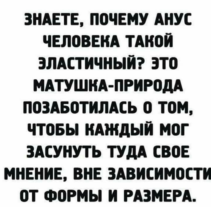 ЗНАЕТЕ ПОЧЕМУ АКУС ЧЕЛОВЕКА ТАКОИ ЭЛАСТИЧНЫИ ЭТО МАТУШКА ПРИРОДА ПОЗАБОТИЛАСЬ О ТОМ ЧТОБЫ КАЖДЫИ МОГ ЗАСУНУТЬ ТУДА СВОЕ МНЕНИЕ ВНЕ ЗАВИСИМОСТИ ОТ ФОРМЫ И РАЗМЕРА