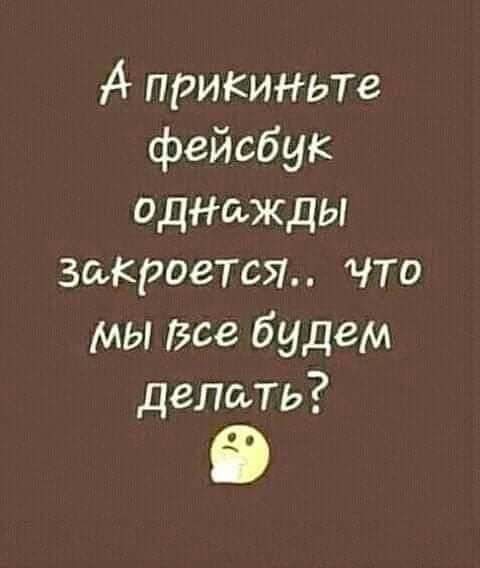 А прикиньте фейсбук одажды закроется что мы Все будем делать