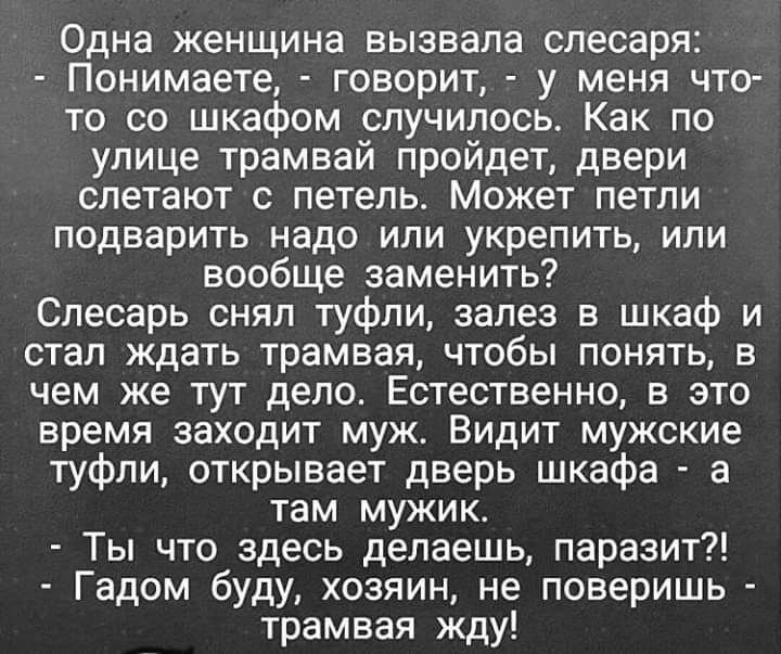 Одна женщина вызвала слесаря Понимаете говорит у меня что то со шкафом случилось Как по улице трамвай пройдет двери слетают с петель Может петли подварить надо или укрепить или вообще заменить Слесарь снял туфли залез в шкаф и стал ждать трамвая чтобы понять в чем же тут дело Естественно в это время заходит муж Видит мужские туфли открывает дверь шкафа а там мужик Ты что здесь делаешь паразит Гадо