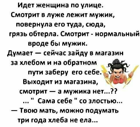 Идет женщина по улице Смотрит в луже лежит мужик повернула его туда сюда грязь обтерпа Смотрит нормальный вроде бы мужик думает сейчас зайду в магазин за хлебом и на обратном пути заберу его себе Выходит из магазина смотрит а мужика нет Сама себе со злостью Твою мать можно подумать три года хлеба не ела