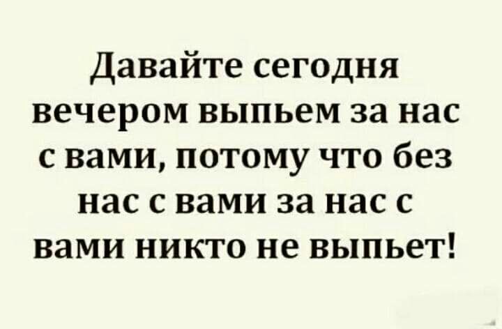 Давайте сегодня вечером выпьем за нас с вами потому что без нас с вами за нас с вами никто не выпьет