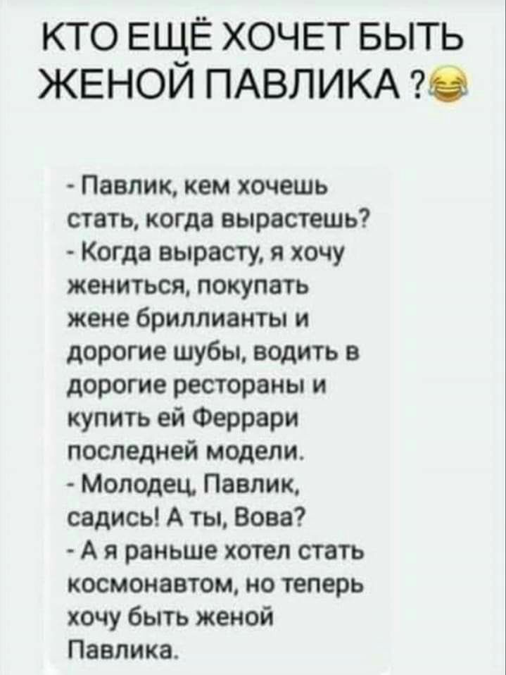 КТО ЕЩЁ ХОЧЕТ БЫТЬ ЖЕНОИ ПАВЛИКА 0 Павлик кем хочешь стать когда вырастешь Когда вырасту я хочу жениться покупать жене бриллианты и дорогие шубы водить в дорогие рестораны и купить ей Феррари последней модели Молодец Павлик садись А ты Вова А я раньше хотел стать космонавтом но теперь хочу быть женой Павлика