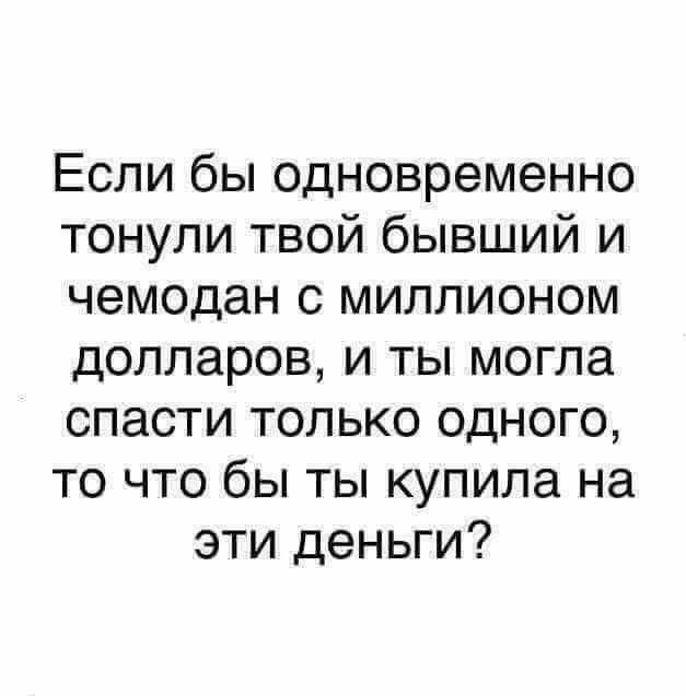 Если бы одновременно тонули твой бывший и чемодан с миллионом долларов и ты могла спасти только одного то что бы ты купила на эти деньги