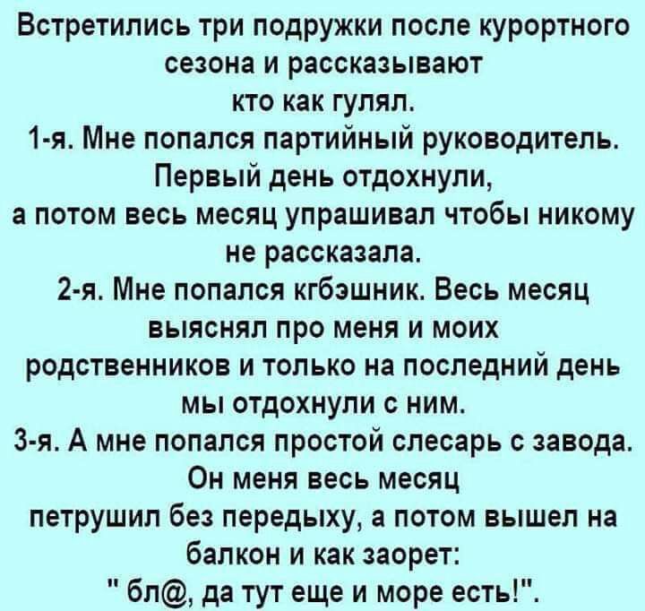 Встретились три подружки после курортного сезона и рассказывают кто как гулял 1 я Мне попался партийный руководитель Первый день отдохнули потом весь месяц упрашивал чтобы никому не рассказала 2 я Мне попался кгбэшник Весь месяц выяснял про меня и моих родственников и только на последний день мы отдохнули с ним 3 я А мне попался простой слесарь с завода Он меня весь месяц петрушил без передыху а п