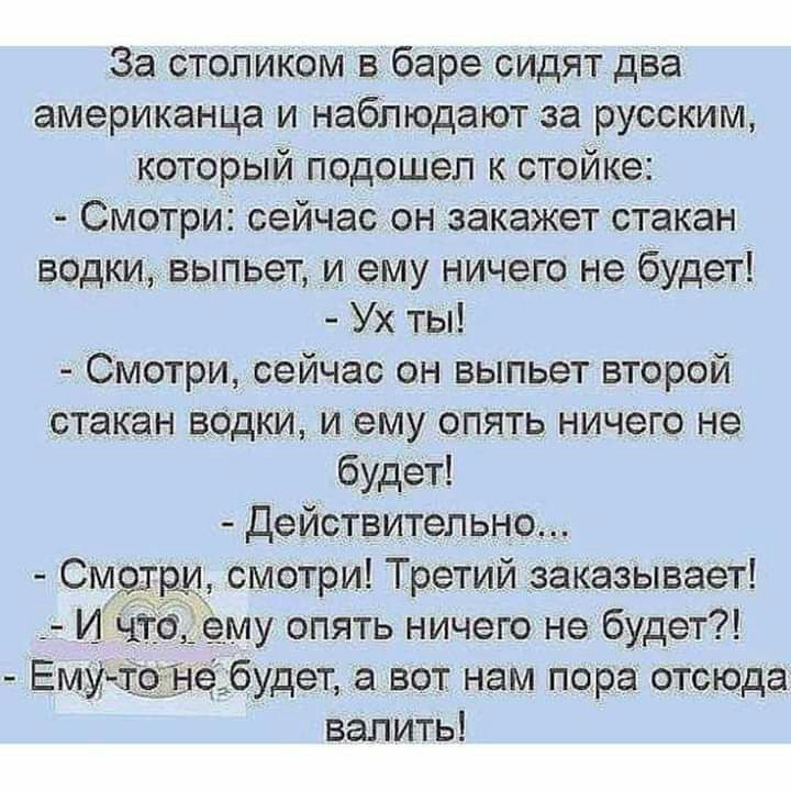 За столиком в баре сидят два американца и наблюдают за русским который подошел к стойке Смотри сейчас он закажет стакан Водки выпьет и ему ничего не будет Ух ты Смотри сейчас он выпьет второй стакан водки и ему опять ничего не будет Действительно смотри Третий заказывает му опять ничего не будет не будет а вот нам пора отсюда валить См гри