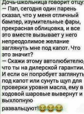 дочь школьница творит отцу Пап сегодня один парень сказал что у меня отличный бампер изумительные Фары прекрасная облицовка и все это вместе вызывает у него непреодолимое желание заглянуть мне под капот Что это значит Скажи этому автолюбителю что ты на дилерской гарантии И если он попробует заглянуть под капот или сунуть щуп для проверки уровня масла ему в ходовой шаровые нывернут и выхлопную разв