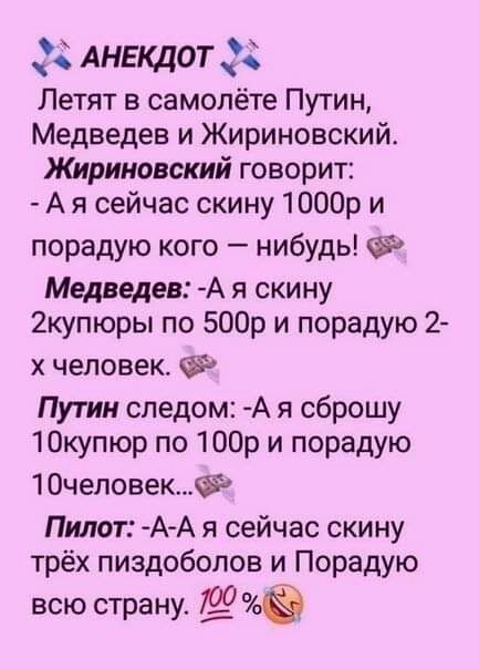 АНЕКДОТ 38 Летят в самолёте Путин Медведев и Жириновский Жириновский говорит А я сейчас скину 1000р и порадую кого нибудь Медведев А я скину 2купюры по 500р и порадую 2 х человек Путин следом А я сброшу 1Окупюр по 1003 и порадую 10человек Пилот А А я сейчас скину трёх пиздобопов и Порадую всю страну 90