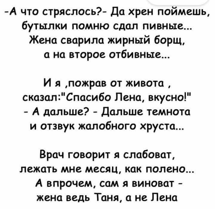 А что стряслось Да хрен поймешь бутылки помню сдал пивные Жена сварила жирный борщ а на второе отбивные И я пожрав от живота сказалСпасибо Лена вкусно А дальше Дальше темнота и отзвук жалобного хруста Врач говорит я слабоват лежать мне месяц как полено А впрочем сам я виноват жена ведь Таня а не Лена