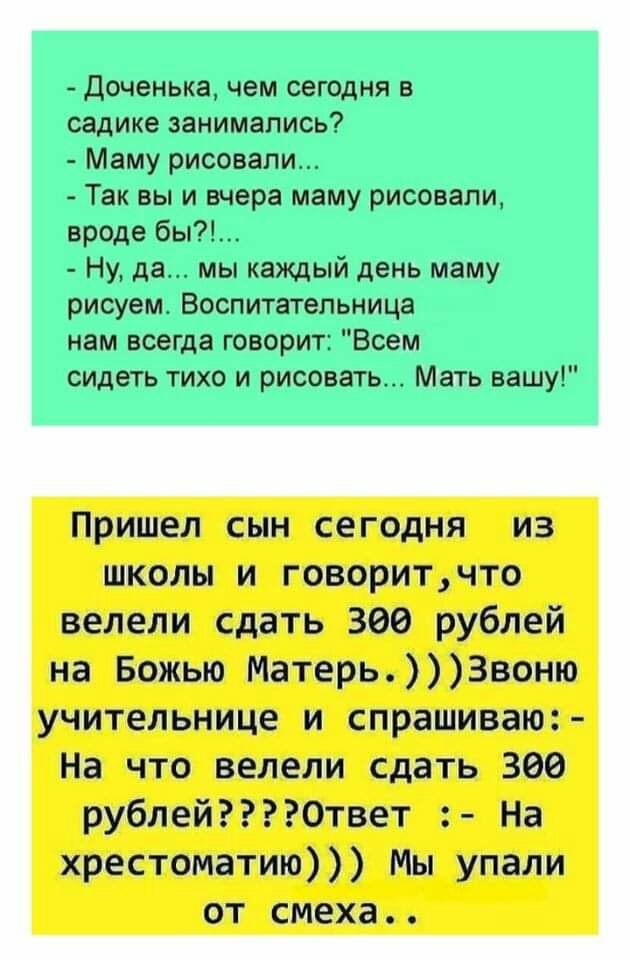 Доченька чем сегодня в садике занимались Маму рисовали Так вы и вчера маму рисовали вроде бы Ну да мы каждый день маму рисуем Воспитательница нам всегда говорит Всем сидеть тихо и рисовать Мать вашу Пришел сын сегодня из школы и говоритчто велели сдать 366 рублей на Божью МатерьЗвоню учительнице и спрашиваю На что велели сдать 300 рублейОтвет На хрестоматию Мы упали от смеха