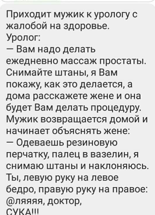 Приходит мужик к урологу с жалобой на здоровье Уролог Вам надо делать ежедневно массаж простаты Снимайте штаны я Вам покажу как это делается а дома расскажете жене и она будет Вам делать процедуру Мужик возвращается домой и начинает объяснять жене Одеваешь резиновую перчатку палец в вазелин я снимаю штаны и наклоняюсь Ты левую руку на левое бедро правую руку на правое ляяяя доктор СУКА
