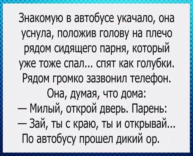 Знакомую в автобусе укачало она уснула положив голову на плечо рядом сидящего парня который уже тоже спал спят как голубки Рядом громко зазвонил телефон Она думая что дома Милый открой дверь Парень Зай ты с краю ты и открывай По автобусу прошел дикий ор