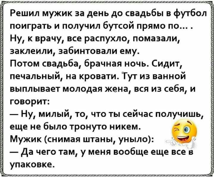 поиграть и получил бутсой прямо по Ну к врачу все распухло помазали заклеили забинтовали ему Потом свадьба брачная ночь Сидит печальный на кровати Тут из ванной выплывает молодая жена вся из себя и говорит Ну милый то что ты сейчас получишь еще не было тронуто никем Мужик снимая штаны уныло да чего там у меня вообще еще все в упаковке з Е Ё з з з в а Ё в з Ч Н Э а Ё