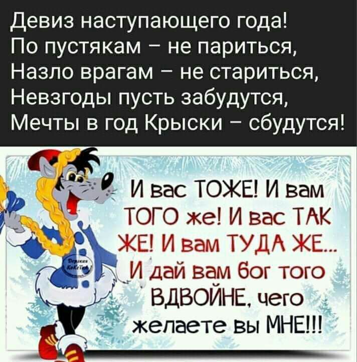 Девиз наступающего года По пустякам не париться Назло врагам не стариться Невзгоды пусть забудутся Мечты в год Крыски сбудутся и вас ТОЖЕ и вам того же и вас ТАК ЖЕ и вам туп Е _ Дай вам бог того ЁЁ ВДВОЙНЕ чего желаете вы МНЕ