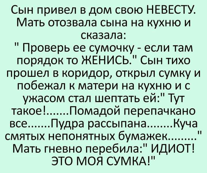 Сын привел в дом свою НЕВЕСТУ Мать отозвала сына на кухню и сказала Проверь ее сумочку если там порядок то ЖЕНИСЬ Сын тихо прошел в коридор открыл сумку и побежал к матери на кухню и с ужасом стал шептать ей Тут такое Помадой перепачкано все Пудра рассыпана Куча смятых непонятных бумажек Мать гневно перебила ИДИОТ ЭТО МОЯ СУМ КА