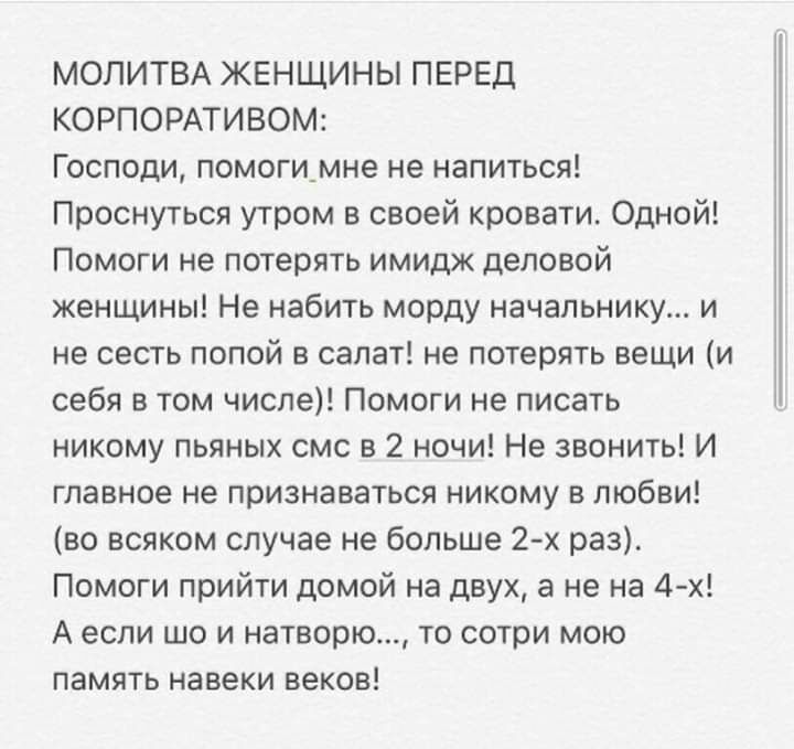 МОЛИТВА ЖЕНЩИНЫ ПЕРЕД КОРПОРАТИВОМ Господи помоги_мне не напиться Проснуться утром в своей кровати Одной Помоги не потерять имидж деловой женщины Не набить морду начальнику и не сесть попой в салат не потерять вещи и себя в том числе Помоги не писать никому пьяных смс в 2 ночи Не звонить И главное не признаваться никому в любви во всяком случае не больше 2 х раз Помоги прийти домой на двух а не на