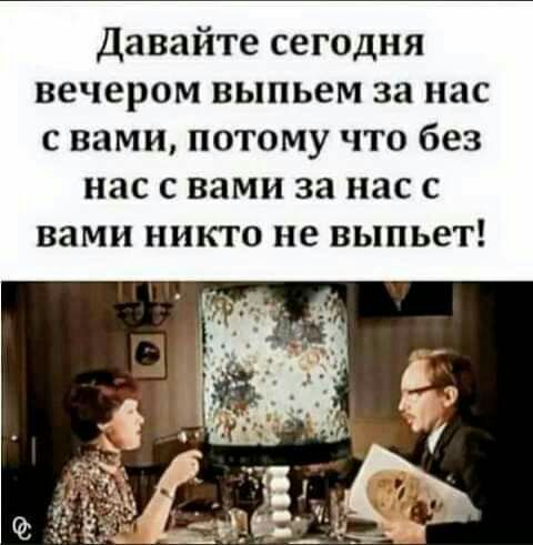 Давайте сегодня вечером выпьем за нас с вами потому что без нас с вами за нас с вами никто не выпьет