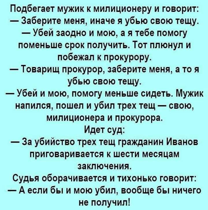 Подбегает мужик к милиционеру и говорит Заберите меня иначе я убью свою тещу Убей заодно и мою а я тебе помогу поменьше срок получить Тот плюнул и побежал к прокурору Товарищ прокурор заберите меня а то я убью свою тещу Убей и мою помогу меньше сидеть Мужик напился пошел и убил трех тещ свою милиционера и прокурора Идет суд За убийство трех тещ гражданин Иванов приговаривается к шести месяцам закл
