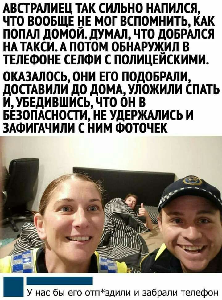 АВСТРАЛИЕЦ ТАК СИЛЬНО НАПИЛСЯ ЧТО ВООБЩЕ НЕ МОГ ВСПОМНИТЬ КАК ПОПАЛ дОМОЙ дУМАЛ ЧТО ДОБРАЛСЯ НА ТАКСИ А ПОТОМ ОБНАРУЖИЛ В ТЕЛЕФОНЕ СЕЛФИ С ПОЛИЦЕЙСКИМИ ОКАЗАЛОСЬ ОНИ ЕГО ПОДОБРАЛИ дОСТАВИЛИ дО дОМАУЛОЖИЛИ СПАТЬ ИУБЕДИВШИСЬ ЧТО ОН В БЕЗОПАСНОСТИ НЕ УДЕРЖАЛИСЬ И ЗАФИГАЧИЛИ С НИМ ФОТОЧЕК У нас бы его отпздили и забрали телефон