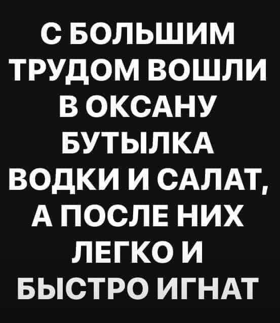С БОЛЬШИМ ТРУДОМ ВОШЛИ В ОКСАНУ БУТЫЛКА ВОДКИ И САЛАТ А ПОСЛЕ НИХ ЛЕГКО И БЫСТРО ИГНАТ