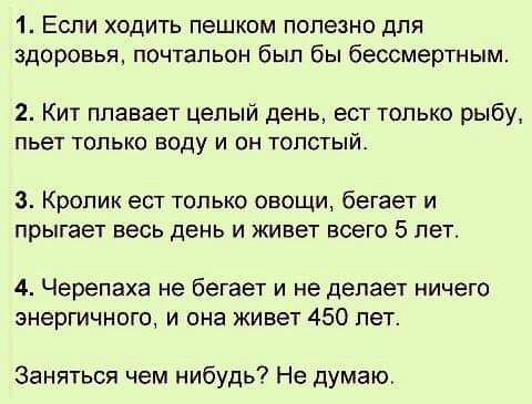 1 Если ходить пешком полезно для здоровья почтальон был бы бессмертным 2 Кит плавает целый день ест только рыбу пьет ТОЛЬКО Воду И ОН ТОЛСТЫЙ 3 Кролик ест только овощи бегает и прыгает весь день и живет всего 5 лет 4 Черепаха не бегает и не делает ничего энергичного и она живет 450 лет Заняться чем нибудь Не думаю