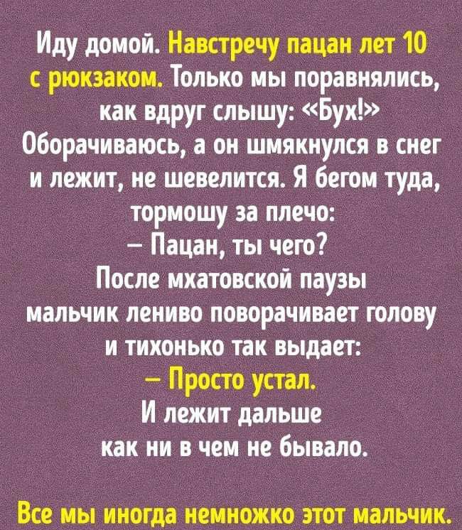 Иду домой Навстречу пацан лет 10 с рюкзаком Только мы поравнялись как вдруг слышу Бух 060рачиваюсь а он шмякиулся в снег и лежит не шевелится Я бегом туда тормошу за плечо Пацан ты чего После мхатовской паузы мальчик лениво поворачивает голову и тихонько так выдает Просто устал И лежит дальше как ни в чем не бывало ВСЕ МЫ иногда НЕМНОЖКО ЭТОТ МЗЛЬЧИК