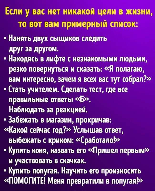 ЕСЛИ у вас НЕТ ИИКЗКОИ ЦЕЛИ В ЖИЗНИ ТО ВОТ ВБМ ПРИМЕРНЫИ СПИСОК Нанять двух сыщиков следить друг за другом Находясь в лифте с незнакомыми людьми резко повернуться и сказать Я полагаю вам интересно зачем я всех вас тут собрал Стать учителем Сделать тест где все правильные ответы Б Наблюдать за реакцией Забежать в магазин прокричав Какой сейчас год Услышав ответ выбежать с криком Сработало Купить ко