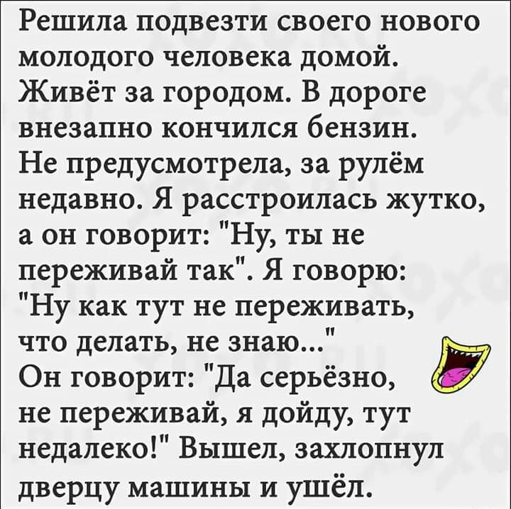 Решила подвезти своего нового молодого человека домой Живёт за городом В дороге внезапно кончился бензин Не предусмотрела за рулём недавно Я расстроилась жутко а он говорит Ну ты не переживай так Я говорю Ну как тут не переживать что делать не знаю Он говорит Да серьёзно не переживай я дойду тут недалеко Вышел захлопнул дверцу машины и ушёл