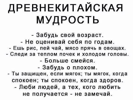 ДРЕВНЕКИТАЙСКАЯ МУДРОСТЬ Забудь свой возраст Не оценивай себя по годам Ешь рис пей чай мясо прячь в овощах Следи за теплом почек и холодом головы Больше смейся Забудь о плохом Ты защищен если мягок ты мягок когда спокоен ты спокоен когда здоров Люби людей а тех кого любить не получается не замечай