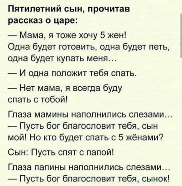 Пятилетний сын прочитав рассказ о царе Мама я тоже хочу 5 жен Одна будет готовить одна будет петь одна будет купать меня И одна ПОПОЖИТ тебя СПЗТЬ Нет мама я всегда буду спать с тобой Глаза мамины наполнились слезами Пусть бог благословит тебя сын мой Но кто будет спать с 5 жёнами Сын Пусть спят с папой Глаза папины наполнились слезами Пусть бог благословит тебя сынок