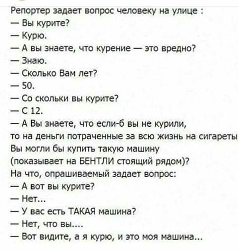 Репортер задает вопрос человеку на улице Вы курите Кури А вы знаете что курение это вредно Зиаю Сколько Вам лет 50 Со скольки вы купите С 12 А Вы знаете что если б вы не курили то на деньги потраченные за всю жизнь на сигареты Вы могли бы купить такую машину показывает на БЕНТЛИ стоящий рядом На что опрашиваемый задает вопрос А нет вы курите Нет У вас есть ТАКАЯ машина Нет что в Вот видите а я кур