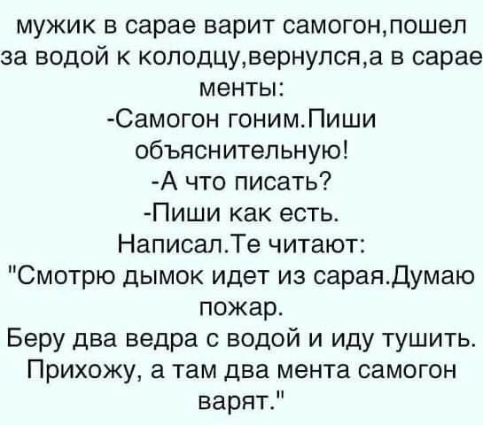 мужик в сарае варит самогонпошел за водой к колодцувернупсяа в сарае менты Самогон гонимПиши объяснительную А что писать Пиши как есть НаписалТе читают Смотрю дымок идет из сараядумаю пожар БерУ два ведра с водой и иду тушить Прихожу а там два мента самогон варят