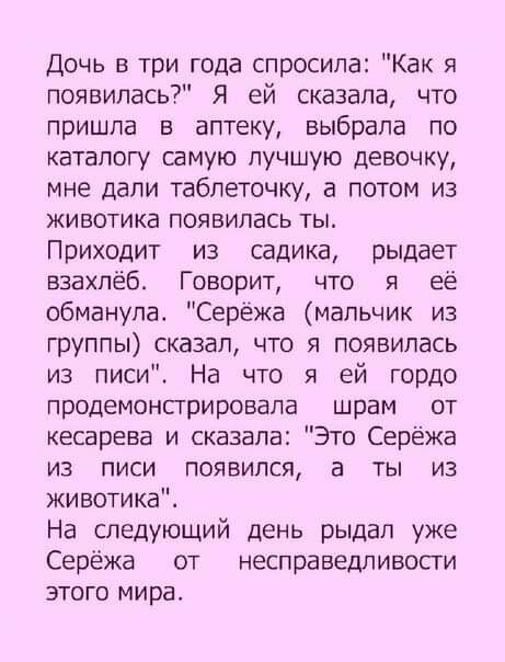 Дочь в три года спросила Как я появилась Я ей сказала что пришла в аптеку выбрала по каталогу самую лучшую девочку мне дали таблеточку а потом из животика появилась ты Приходит из садика рыдает взахлеб Говорит что я её обманула Сережа мальчик из группы сказал что я появилась из писи На что я ей гордо продемонстрировапа шрам от кесарева и сказала Это Серёжа из писи появился а ты из животике На след