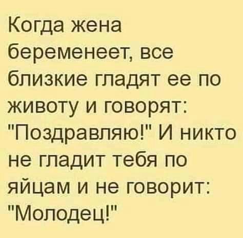 Когда жена беременеет все близкие гладят ее по животу и говорят Поздравляю И никто не гладит тебя по яйцам и не говорит Молодец