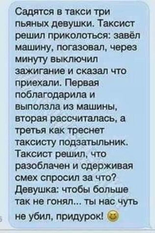 Садится в такси три пьяных девушки Таксист решил приколоться завёл машину погаэовал через минуту выключил зажигание и сказал что приехали Первая поблагодарила и выползла из машины вторая рассчитлисъ а третья как тресьют таксисту подавшльник Таксист распил что разоблачен и сдерживая смех спросил за что девушка чтобы большв не ГОНЯЛ ТЫ НБС ЧУП не убил придурок б
