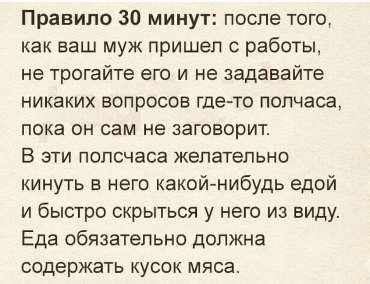 Правило 30 минут после того как ваш муж пришел с работы не трогайте его и не задавайте никаких вопросов гдето полчаса пока он сам не заговорит В эти полсчаса желательно кинуть в него какой нибудь едой и быстро скрыться у него из виду Еда обязательно должна содержать кусок мяса